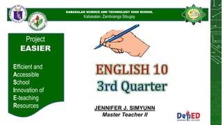 KABASALAN SCIENCE AND
TECHNOLOGY HIGH SCHOOL
KABASALAN SCIENCE AND TECHNOLOGY HIGH SCHOOL
Kabasalan, Zamboanga Sibugay
Project
EASIER
Efficient and
Accessible
School
Innovation of
E-teaching
Resources
ENGLISH 10
JENNIFER J. SIMYUNN
Master Teacher II
 