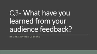 Q3- What have you
learned from your
audience feedback?
BY CHRISTOPHER OSBYRNE
 
