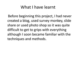 What I have learnt
Before beginning this project, I had never
created a blog, used survey monkey, slide
share or used photo shop so it was quite
difficult to get to grips with everything
although I soon became familiar with the
techniques and methods.
 