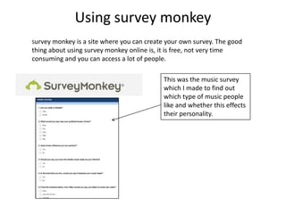 Using survey monkey
Survey monkey is a site where you can create your own survey. The good
thing about using survey monkey online is, it is free, not very time
consuming and you can access a lot of people.

                                           This was the music survey
                                           which I made to find out
                                           which type of music people
                                           like and whether this effects
                                           their personality.
 