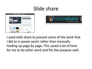 Slide share



I used slide share to present some of the work that
I did to in power point rather than manually
loading up page by page. This saved a lot of time
for me to do other work and fits the purpose well.
 