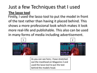 Just a few Techniques that I used
The lasso tool
Firstly, I used the lasso tool to put the model in front
of the text rather than having it placed behind. This
shows a more professional look which makes it look
more real-life and publishable. This also can be used
in many forms of media including advertisement.
          1                                             2




                As you can see here, I have stretched
                out the masthead on Magazine 2 and
                used the lasso tool to put the text
                behind the models head.
 