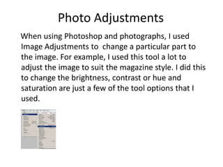 Photo Adjustments
When using Photoshop and photographs, I used
Image Adjustments to change a particular part to
the image. For example, I used this tool a lot to
adjust the image to suit the magazine style. I did this
to change the brightness, contrast or hue and
saturation are just a few of the tool options that I
used.
 