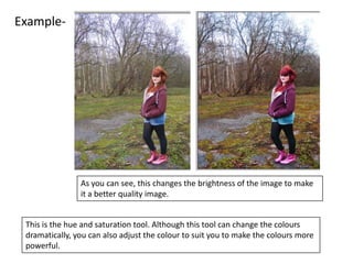 Example-




                As you can see, this changes the brightness of the image to make
                it a better quality image.


 This is the hue and saturation tool. Although this tool can change the colours
 dramatically, you can also adjust the colour to suit you to make the colours more
 powerful.
 