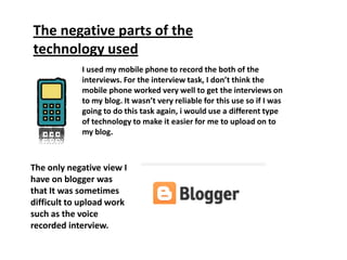 The negative parts of the
technology used
            I used my mobile phone to record the both of the
            interviews. For the interview task, I don’t think the
            mobile phone worked very well to get the interviews on
            to my blog. It wasn’t very reliable for this use so if I was
            going to do this task again, i would use a different type
            of technology to make it easier for me to upload on to
            my blog.



The only negative view I
have on blogger was
that It was sometimes
difficult to upload work
such as the voice
recorded interview.
 