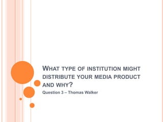 WHAT TYPE OF INSTITUTION MIGHT
DISTRIBUTE YOUR MEDIA PRODUCT
AND WHY?
Question 3 – Thomas Walker
 