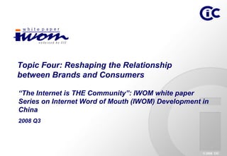 Topic Four: Reshaping the Relationship
between Brands and Consumers

“The Internet is THE Community”: IWOM white paper
Series on Internet Word of Mouth (IWOM) Development in
China
2008 Q3




                                                    © 2008 CIC
 