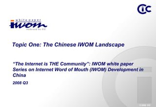 Topic One: The Chinese IWOM Landscape


“The Internet is THE Community”: IWOM white paper
Series on Internet Word of Mouth (IWOM) Development in
China
2008 Q3




                                                    © 2008 CIC
 