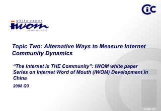 Topic Two: Alternative Ways to Measure Internet
Community Dynamics

“The Internet is THE Community”: IWOM white paper
Series on Internet Word of Mouth (IWOM) Development in
China
2008 Q3




                                                    © 2008 CIC
 