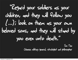 “Regard your soldiers as your
    children, and they will follow you
    (...); look on them as your own
  beloved sons, and they will stand by
           you even unto death.”
                                                                         Sun Tzu
                             Chinese military general, strategist and philosopher

dimanche 12 septembre 2010
 