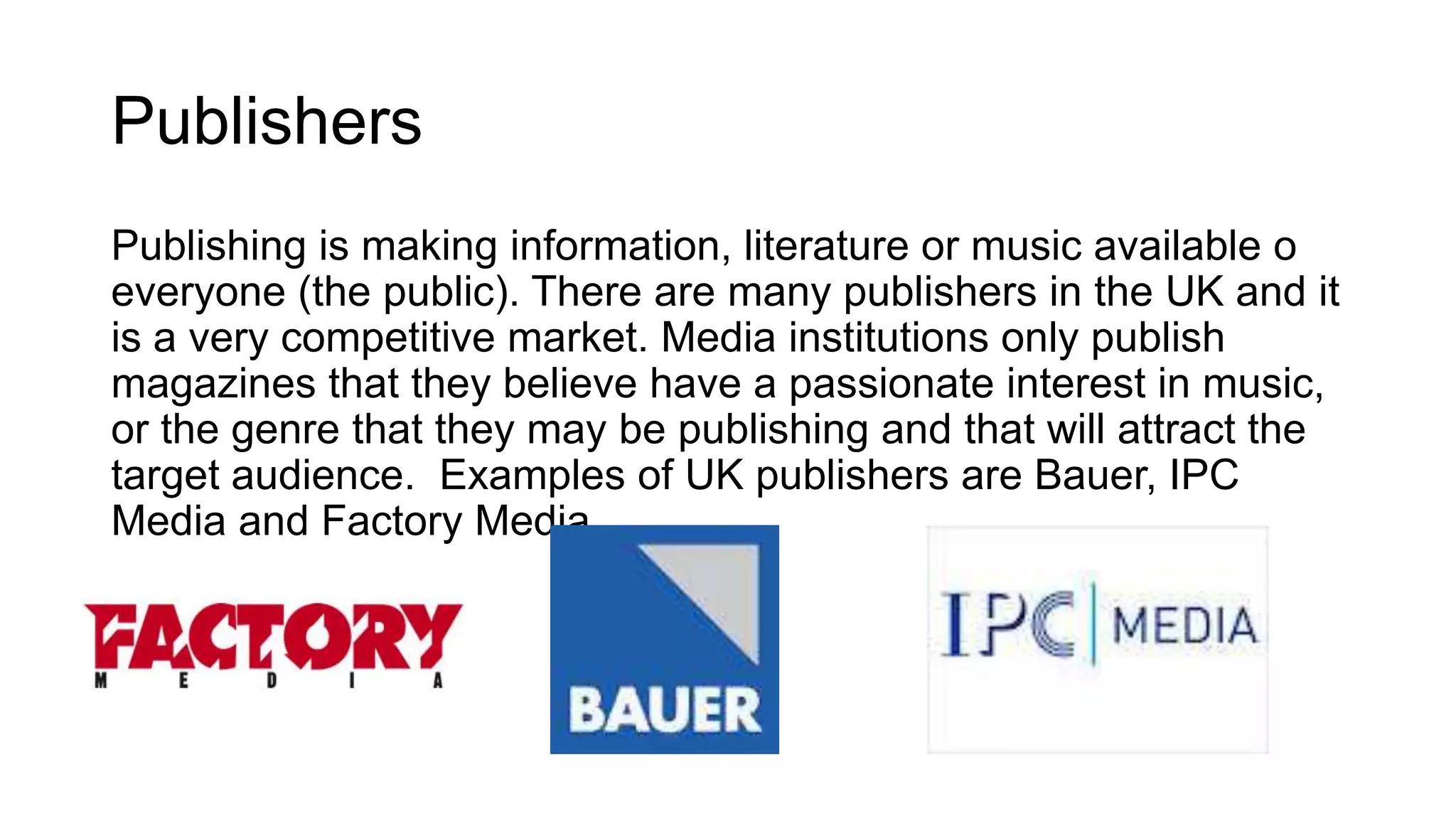 Publishers
Publishing is making information, literature or music available o
everyone (the public). There are many publishers in the UK and it
is a very competitive market. Media institutions only publish
magazines that they believe have a passionate interest in music,
or the genre that they may be publishing and that will attract the
target audience. Examples of UK publishers are Bauer, IPC
Media and Factory Media.
 