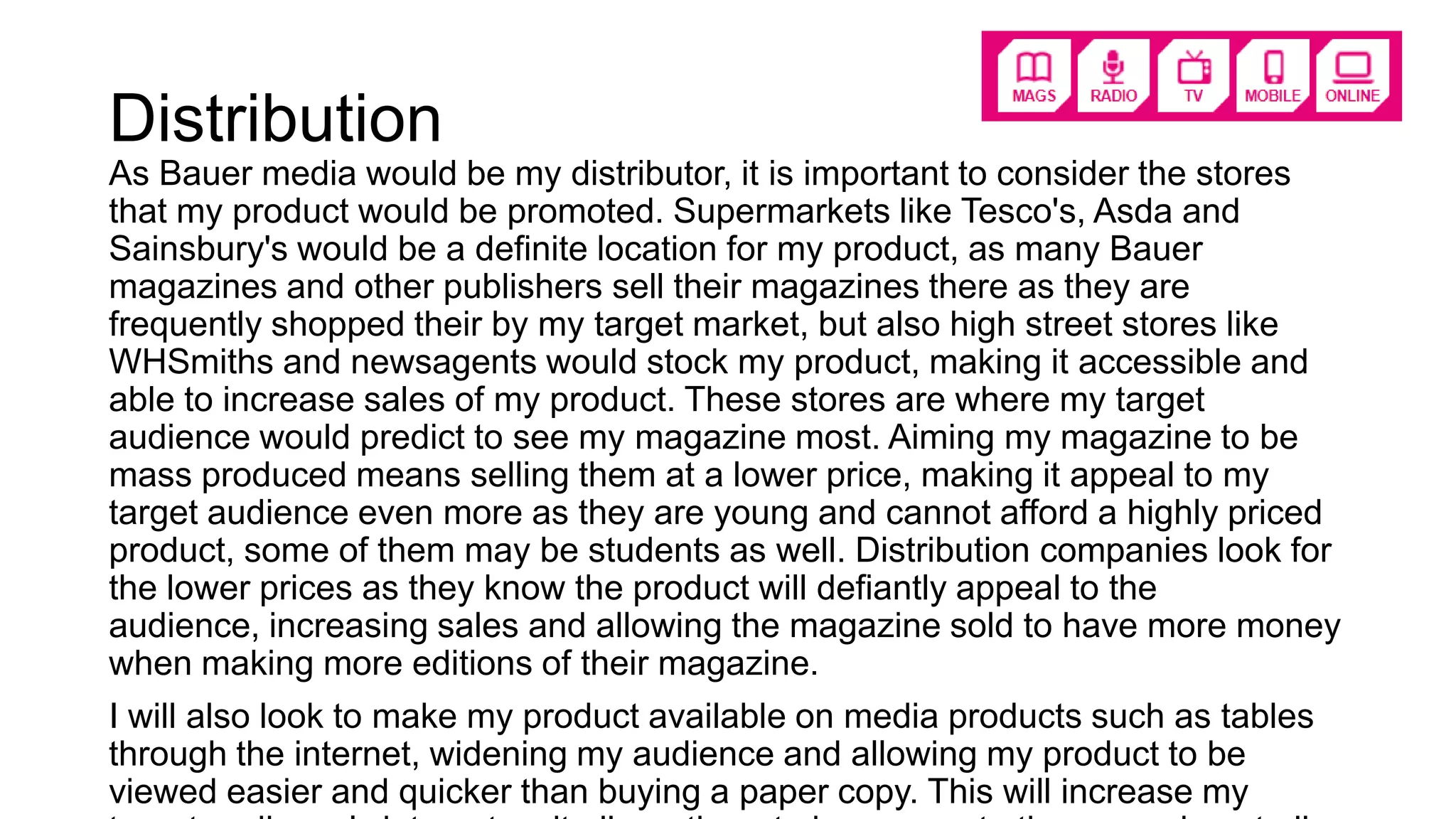 Distribution
As Bauer media would be my distributor, it is important to consider the stores
that my product would be promoted. Supermarkets like Tesco's, Asda and
Sainsbury's would be a definite location for my product, as many Bauer
magazines and other publishers sell their magazines there as they are
frequently shopped their by my target market, but also high street stores like
WHSmiths and newsagents would stock my product, making it accessible and
able to increase sales of my product. These stores are where my target
audience would predict to see my magazine most. Aiming my magazine to be
mass produced means selling them at a lower price, making it appeal to my
target audience even more as they are young and cannot afford a highly priced
product, some of them may be students as well. Distribution companies look for
the lower prices as they know the product will defiantly appeal to the
audience, increasing sales and allowing the magazine sold to have more money
when making more editions of their magazine.
I will also look to make my product available on media products such as tables
through the internet, widening my audience and allowing my product to be
viewed easier and quicker than buying a paper copy. This will increase my
 