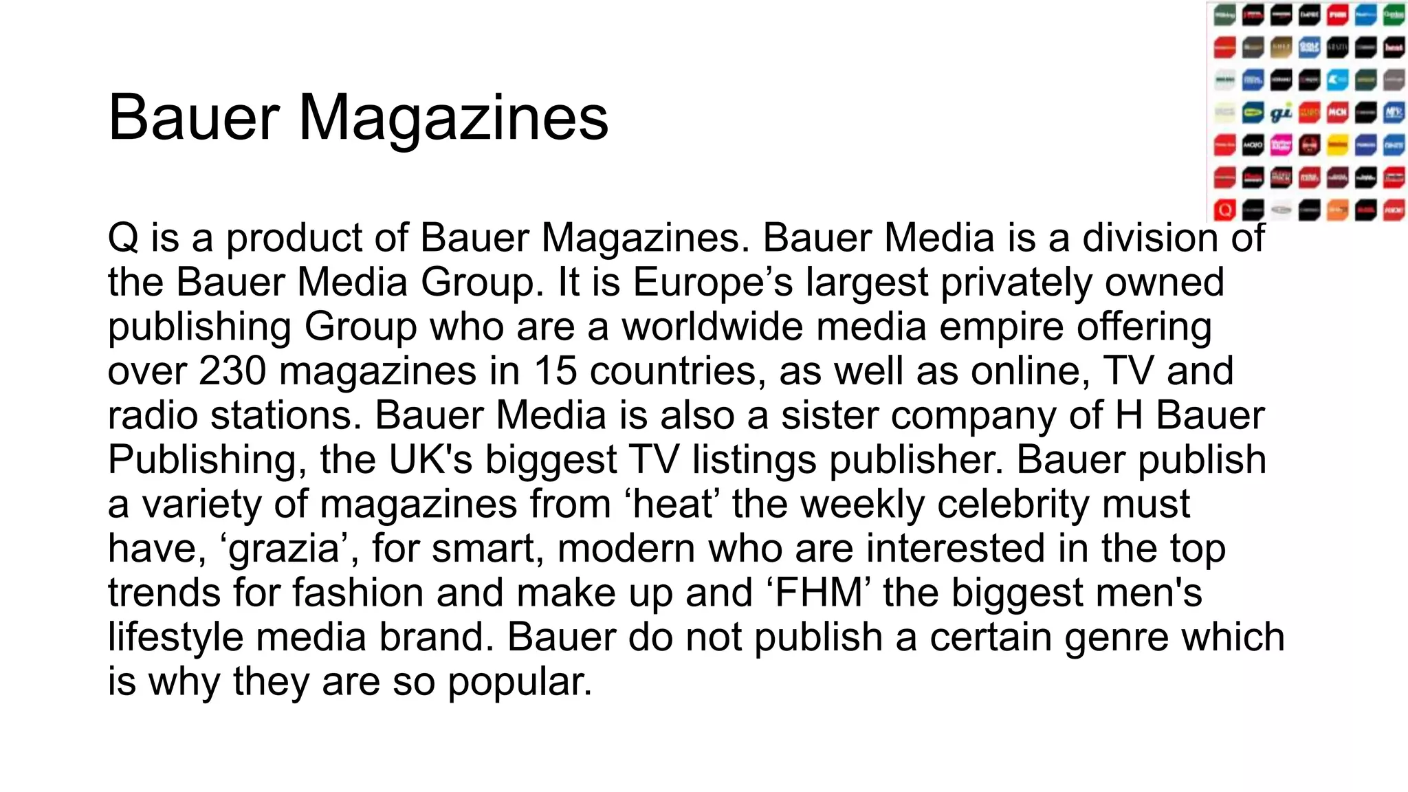 Bauer Magazines
Q is a product of Bauer Magazines. Bauer Media is a division of
the Bauer Media Group. It is Europe’s largest privately owned
publishing Group who are a worldwide media empire offering
over 230 magazines in 15 countries, as well as online, TV and
radio stations. Bauer Media is also a sister company of H Bauer
Publishing, the UK's biggest TV listings publisher. Bauer publish
a variety of magazines from ‘heat’ the weekly celebrity must
have, ‘grazia’, for smart, modern who are interested in the top
trends for fashion and make up and ‘FHM’ the biggest men's
lifestyle media brand. Bauer do not publish a certain genre which
is why they are so popular.
 