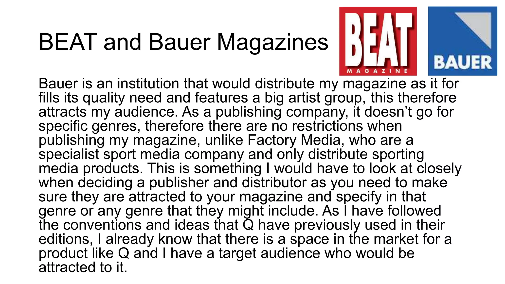 BEAT and Bauer Magazines
Bauer is an institution that would distribute my magazine as it for
fills its quality need and features a big artist group, this therefore
attracts my audience. As a publishing company, it doesn’t go for
specific genres, therefore there are no restrictions when
publishing my magazine, unlike Factory Media, who are a
specialist sport media company and only distribute sporting
media products. This is something I would have to look at closely
when deciding a publisher and distributor as you need to make
sure they are attracted to your magazine and specify in that
genre or any genre that they might include. As I have followed
the conventions and ideas that Q have previously used in their
editions, I already know that there is a space in the market for a
product like Q and I have a target audience who would be
attracted to it.
 