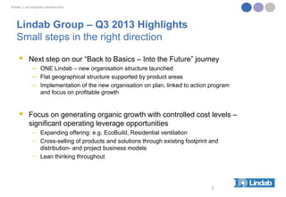 lindab | we simplify construction

Lindab Group – Q3 2013 Highlights
Small steps in the right direction


Next step on our “Back to Basics – Into the Future” journey
─ ONE Lindab – new organisation structure launched
─ Flat geographical structure supported by product areas
─ Implementation of the new organisation on plan, linked to action program
and focus on profitable growth



Focus on generating organic growth with controlled cost levels –
significant operating leverage opportunities
− Expanding offering: e.g. EcoBuild, Residential ventilation
− Cross-selling of products and solutions through existing footprint and
distribution- and project business models
− Lean thinking throughout

3

 