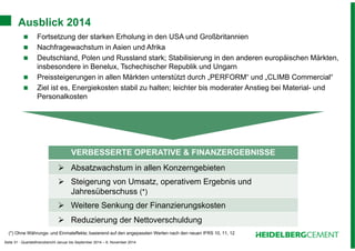 Ausblick 2014 
 Fortsetzung der starken Erholung in den USA und Großbritannien 
 Nachfragewachstum in Asien und Afrika 
 Deutschland, Polen und Russland stark; Stabilisierung in den anderen europäischen Märkten, 
insbesondere in Benelux, Tschechischer Republik und Ungarn 
 Preissteigerungen in allen Märkten unterstützt durch „PERFORM“ und „CLIMB Commercial“ 
 Ziel ist es, Energiekosten stabil zu halten; leichter bis moderater Anstieg bei Material- und 
Personalkosten 
VERBESSERTE OPERATIVE & FINANZERGEBNISSE 
 Absatzwachstum in allen Konzerngebieten 
 Steigerung von Umsatz, operativem Ergebnis und 
Jahresüberschuss (*) 
 Weitere Senkung der Finanzierungskosten 
 Reduzierung der Nettoverschuldung 
(*) Ohne Währungs- und Einmaleffekte; basierend auf den angepassten Werten nach den neuen IFRS 10, 11, 12 
Seite 31 - Quartalsfinanzbericht Januar bis September 2014 – 6. November 2014 
 
