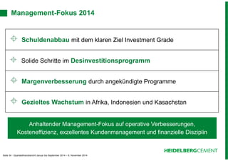 Management-Fokus 2014 
 Schuldenabbau mit dem klaren Ziel Investment Grade 
 Solide Schritte im Desinvestitionsprogramm 
 Margenverbesserung durch angekündigte Programme 
 Gezieltes Wachstum in Afrika, Indonesien und Kasachstan 
Anhaltender Management-Fokus auf operative Verbesserungen, 
Kosteneffizienz, exzellentes Kundenmanagement und finanzielle Disziplin 
Seite 34 - Quartalsfinanzbericht Januar bis September 2014 – 6. November 2014 
 