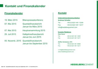 Kontakt und Finanzkalender 
Seite 38 - Quartalsfinanzbericht Januar bis September 2014 – 6. November 2014 
Kontakt 
Unternehmenskommunikation 
Andreas Schaller 
Tel. : +49 (0) 6221 481 13249 
Fax: +49 (0) 6221 481 13217 
info@heidelbergcement.com 
Investor Relations 
Ozan Kacar 
Tel.: +49 (0) 6221 481 13925 
Fax: +49 (0) 6221 481 13217 
Steffen Schebesta, CFA 
Tel.: +49 (0) 6221 481 39568 
Fax: +49 (0) 6221 481 13217 
ir-info@heidelbergcement.com 
www.heidelbergcement.com 
Finanzkalender 
19. März 2015 Bilanzpressekonferenz 
07. Mai 2015 Quartalsfinanzbericht 
Januar bis März 2015 
07. Mai 2015 Hauptversammlung 2015 
29. Juli 2015 Halbjahresfinanzbericht 
Januar bis Juni 2015 
05. Novemb. 2015 Quartalsfinanzbericht 
Januar bis September 2015 
