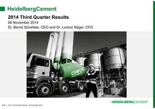 HeidelbergCement 
2014 Third Quarter Results 
06 November 2014 
Dr. Bernd Scheifele, CEO and Dr. Lorenz Näger, CFO 
Slide 1 - 2014 Third Quarter Results - 06 November 2014 
 