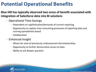 10 
Potential Operational Benefits 
Blue Hill has typically observed two areas of benefit associated with 
integration of Salesforce data into BI solutions 
o Operational Time Savings 
o Dependent on sophistication/demands of current reporting 
o Opportunity to replace time consuming processes of exporting data and 
running spreadsheet based 
o Collaboration 
o Enhanced Insight 
o Allows for view of previously undiscovered interrelationships 
o Opportunity to further democratize access to data 
o Ability to ask deeper question 
 