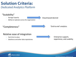 15 
Solution Criteria: 
Dedicated Analytics Platform 
“Scalability” 
o Storage Capacity 
o Ability to replicate across the organization 
“Completeness” 
Relative ease of integration 
o Fast time to value 
o Salesforce and other data repositories 
Cloud-based desired 
‘End to end’ analytics 
Enterprise support, 
experience, and usability 
 