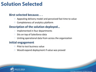 16 
Solution Selected 
Birst selected because. . . 
o Appealing delivery model and perceived fast time to value 
o Completeness of analytics platform 
Description of the solution deployed… 
o Implemented in four departments 
o Sits on top of Salesforce data 
o Uniting operational data from across the organization 
Initial engagement 
o Pilot to test business value 
o Would expand deployment if value was proved 
 