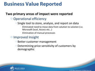 17 
Business Value Reported 
Two primary areas of impact were reported 
o Operational efficiency 
oSingle tool to store, analyze, and report on data 
o Eliminated need to move data from solution to solution (i.e. 
Microsoft Excel, Access etc…) 
o Elimination of manual processes 
Finance: What’s the ROI / TCO? 
o Improved Insight 
oBetter customer management 
oDetermining price sensitivity of customers by 
demographic 
Technology: How do I implement / manage this? 
Line of Business: Does it improve business performance? 
 
