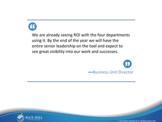18 
We are already seeing ROI with the four departments 
using it. By the end of the year we will have the 
entire senior leadership on the tool and expect to 
see great visibility into our work and successes. 
—Business Unit Director 
 