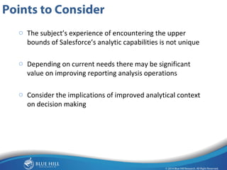 19 
Points to Consider 
o The subject’s experience of encountering the upper 
bounds of Salesforce’s analytic capabilities is not unique 
o Depending on current needs there may be significant 
value on improving reporting analysis operations 
o Consider the implications of improved analytical context 
on decision making 
 
