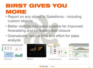 24 
BIRST GIVES YOU 
MORE 
• Report on any object in Salesforce - including 
custom objects 
• Better visibility into sales pipeline for improved 
forecasting and increased deal closure 
• Dramatically reduce time and effort for sales 
analysis 
Dashboards Mobile BI Pixel-perfect reports Ad hoc reports 
 