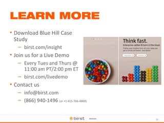 33 
LEARN MORE 
• Download Blue Hill Case 
Study 
– birst.com/insight 
• Join us for a Live Demo 
– Every Tues and Thurs @ 
11:00 am PT/2:00 pm ET 
– birst.com/livedemo 
• Contact us 
– info@birst.com 
– (866) 940-1496 (or +1 415-766-4800) 
 