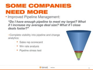 36 
SOME COMPANIES 
NEED MORE 
• Improved Pipeline Management: 
“Do I have enough pipeline to meet my target? What 
if I increase my average deal size? What if I close 
deals faster?” 
–Complete visibility into pipeline and change 
analytics: 
 Sales rep scorecard 
 Win rate analysis 
 Pipeline stress test 
 