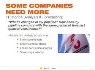 37 
SOME COMPANIES 
NEED MORE 
• Historical Analysis & Forecasting: 
“What’s changed in my pipeline? How does my 
pipeline compare with the same period of time last 
quarter/year/month?” 
–Enable rich analysis across time: 
 Show current state 
 Show historical states 
 Enable conversion analysis 
 Show stage velocity 
 