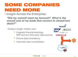 38 
SOME COMPANIES 
NEED MORE 
• Insight Across the Enterprise: 
“Did my commit meet my forecast? What is the 
overall cost of my leads that convert to closed/won 
deals?” 
–Create a single, holistic view: 
 Integrate financial bookings, 
ERP and any third party data sources 
 Ensure data consistency 
 Automate data consolidation 
