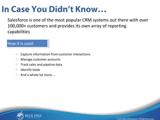 6 
In Case You Didn’t Know… 
Salesforce is one of the most popular CRM systems out there with over 
100,000+ customers and provides its own array of reporting 
capabilities 
How it is used: 
o Capture information from customer interactions 
o Manage customer accounts 
o Track sales and pipeline data 
o Identify leads 
o And a whole lot more…. 
 