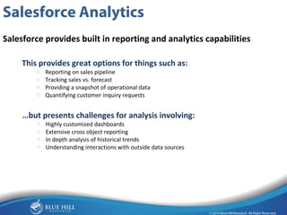 7 
Salesforce Analytics 
Salesforce provides built in reporting and analytics capabilities 
This provides great options for things such as: 
o Reporting on sales pipeline 
o Tracking sales vs. forecast 
o Providing a snapshot of operational data 
o Quantifying customer inquiry requests 
…but presents challenges for analysis involving: 
o Highly customized dashboards 
o Extensive cross object reporting 
o In depth analysis of historical trends 
o Understanding interactions with outside data sources 
 