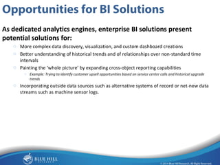 9 
Opportunities for BI Solutions 
As dedicated analytics engines, enterprise BI solutions present 
potential solutions for: 
o More complex data discovery, visualization, and custom dashboard creations 
o Better understanding of historical trends and of relationships over non-standard time 
intervals 
o Painting the ‘whole picture’ by expanding cross-object reporting capabilities 
o Example: Trying to identify customer upsell opportunities based on service center calls and historical upgrade 
trends 
o Incorporating outside data sources such as alternative systems of record or net-new data 
streams such as machine sensor logs. 
 