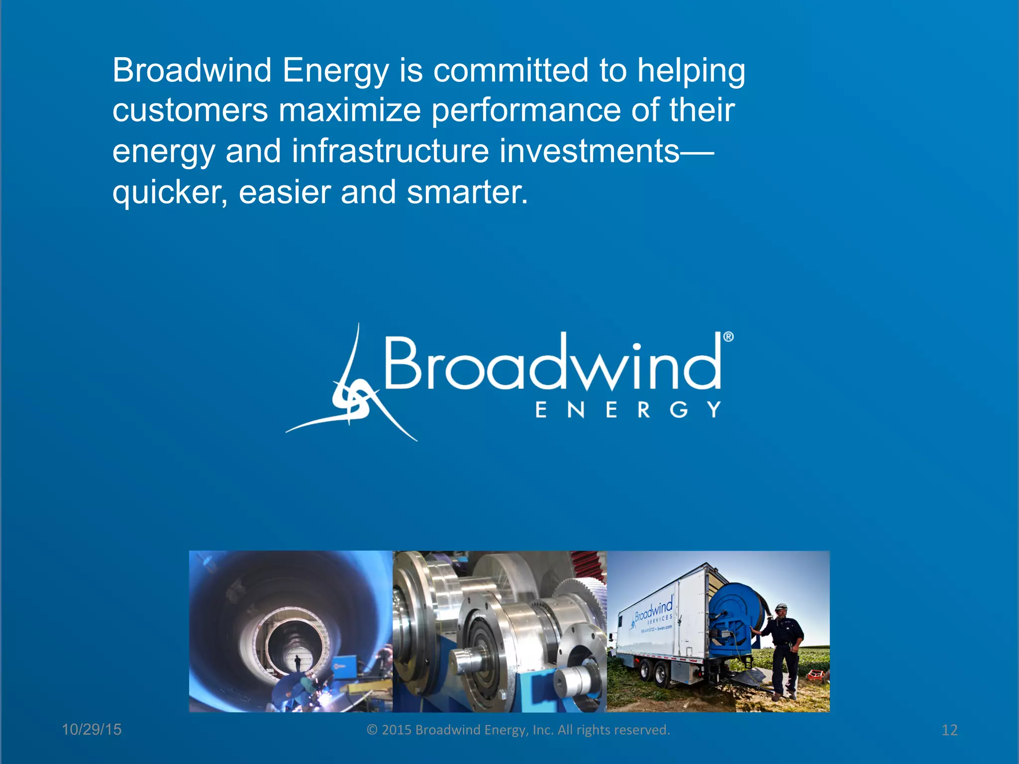 Click to edit Master title style
§  Click to edit Master text styles
–  Second level
•  Third level
–  Fourth level
»  Fifth level
Broadwind Energy is committed to helping
customers maximize performance of their
energy and infrastructure investments—
quicker, easier and smarter.
10/29/15 ©	
  2015	
  Broadwind	
  Energy,	
  Inc.	
  All	
  rights	
  reserved.	
   12	
  
 
