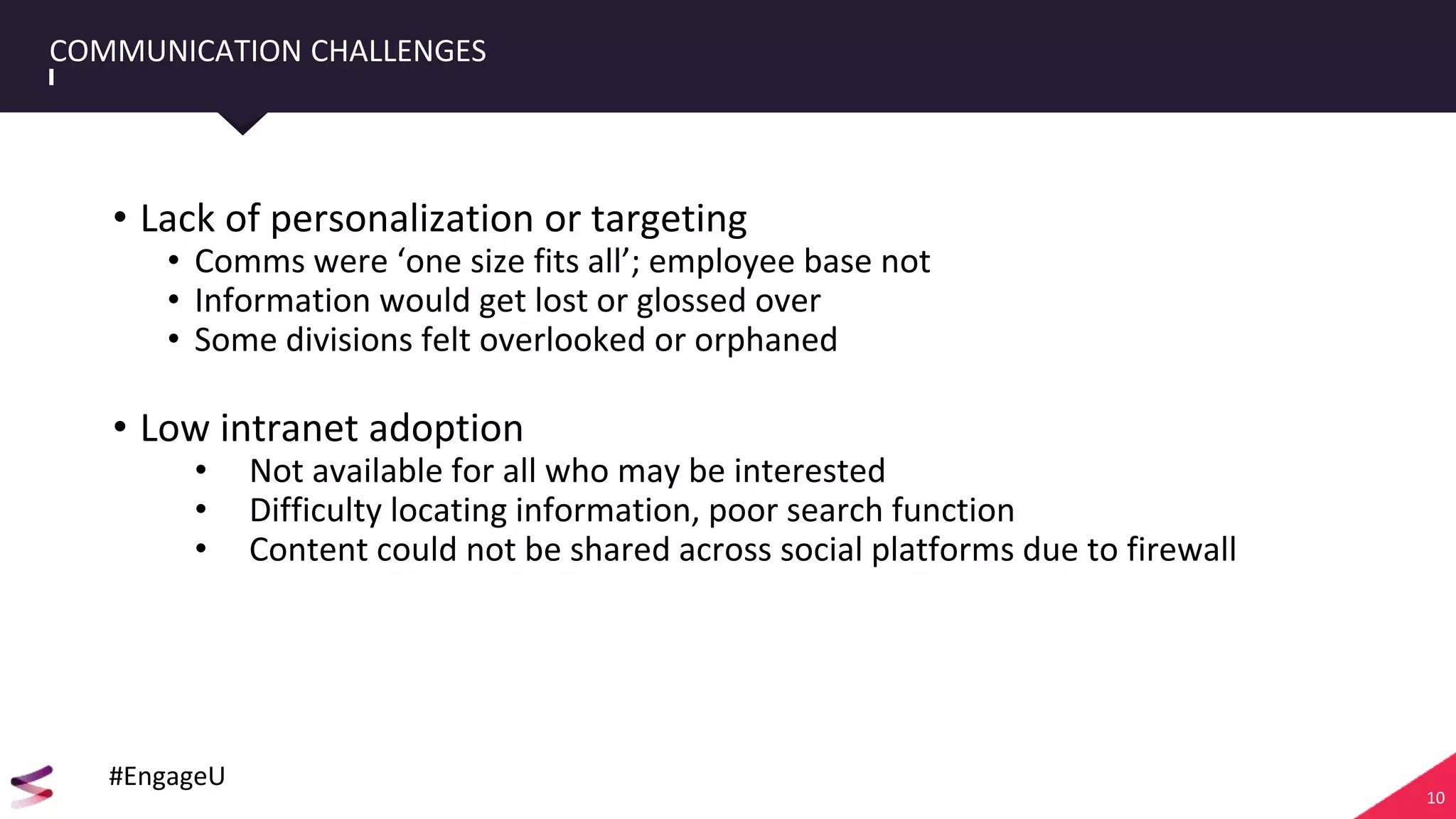 10
COMMUNICATION CHALLENGES
• Lack of personalization or targeting
• Comms were ‘one size fits all’; employee base not
• Information would get lost or glossed over
• Some divisions felt overlooked or orphaned
• Low intranet adoption
• Not available for all who may be interested
• Difficulty locating information, poor search function
• Content could not be shared across social platforms due to firewall
#EngageU
 