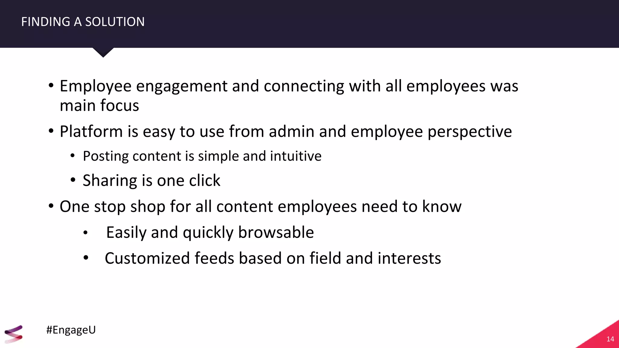 14
FINDING A SOLUTION
• Employee engagement and connecting with all employees was
main focus
• Platform is easy to use from admin and employee perspective
• Posting content is simple and intuitive
• Sharing is one click
• One stop shop for all content employees need to know
• Easily and quickly browsable
• Customized feeds based on field and interests
#EngageU
 