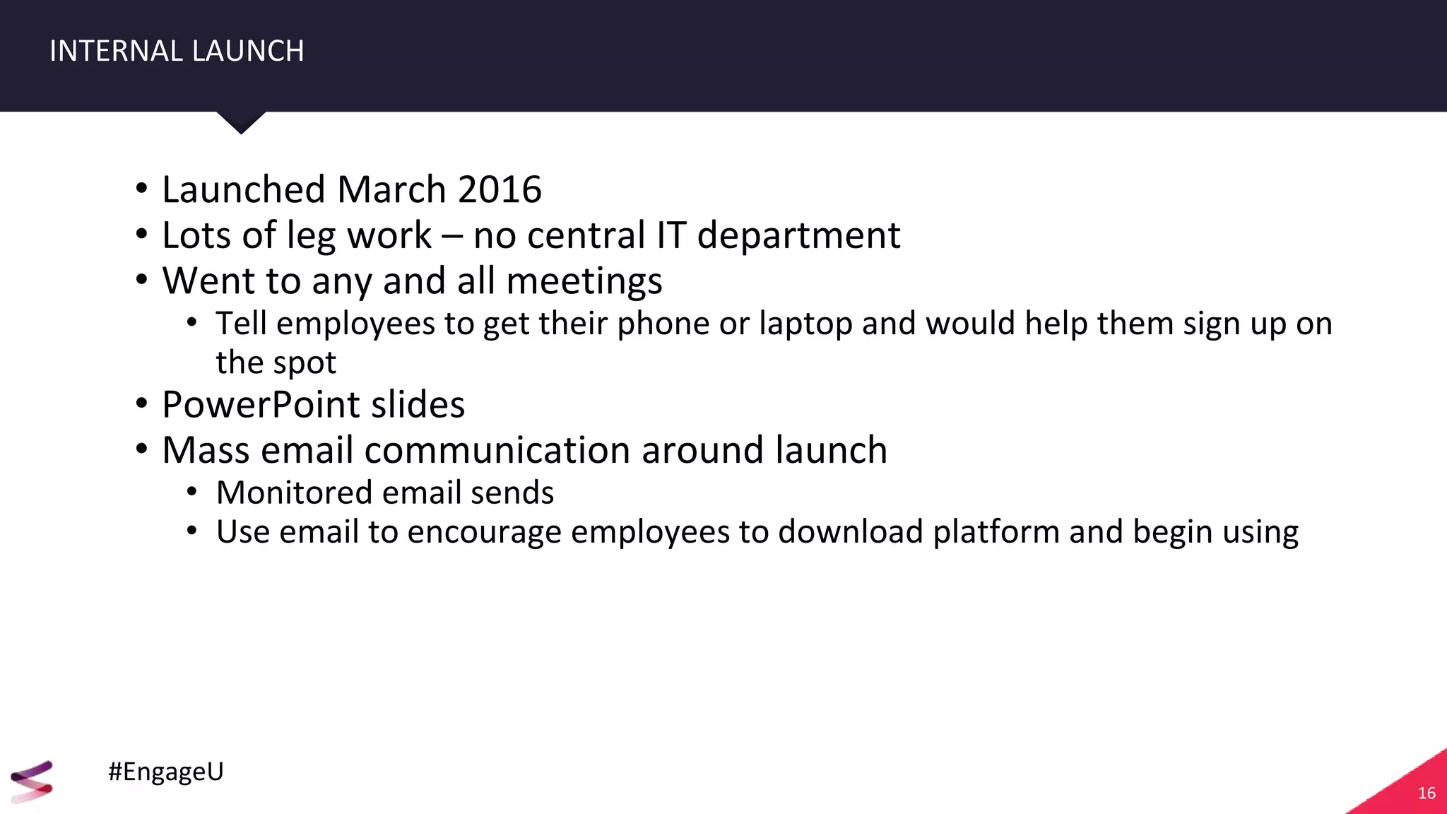 16
INTERNAL LAUNCH
• Launched March 2016
• Lots of leg work – no central IT department
• Went to any and all meetings
• Tell employees to get their phone or laptop and would help them sign up on
the spot
• PowerPoint slides
• Mass email communication around launch
• Monitored email sends
• Use email to encourage employees to download platform and begin using
#EngageU
 
