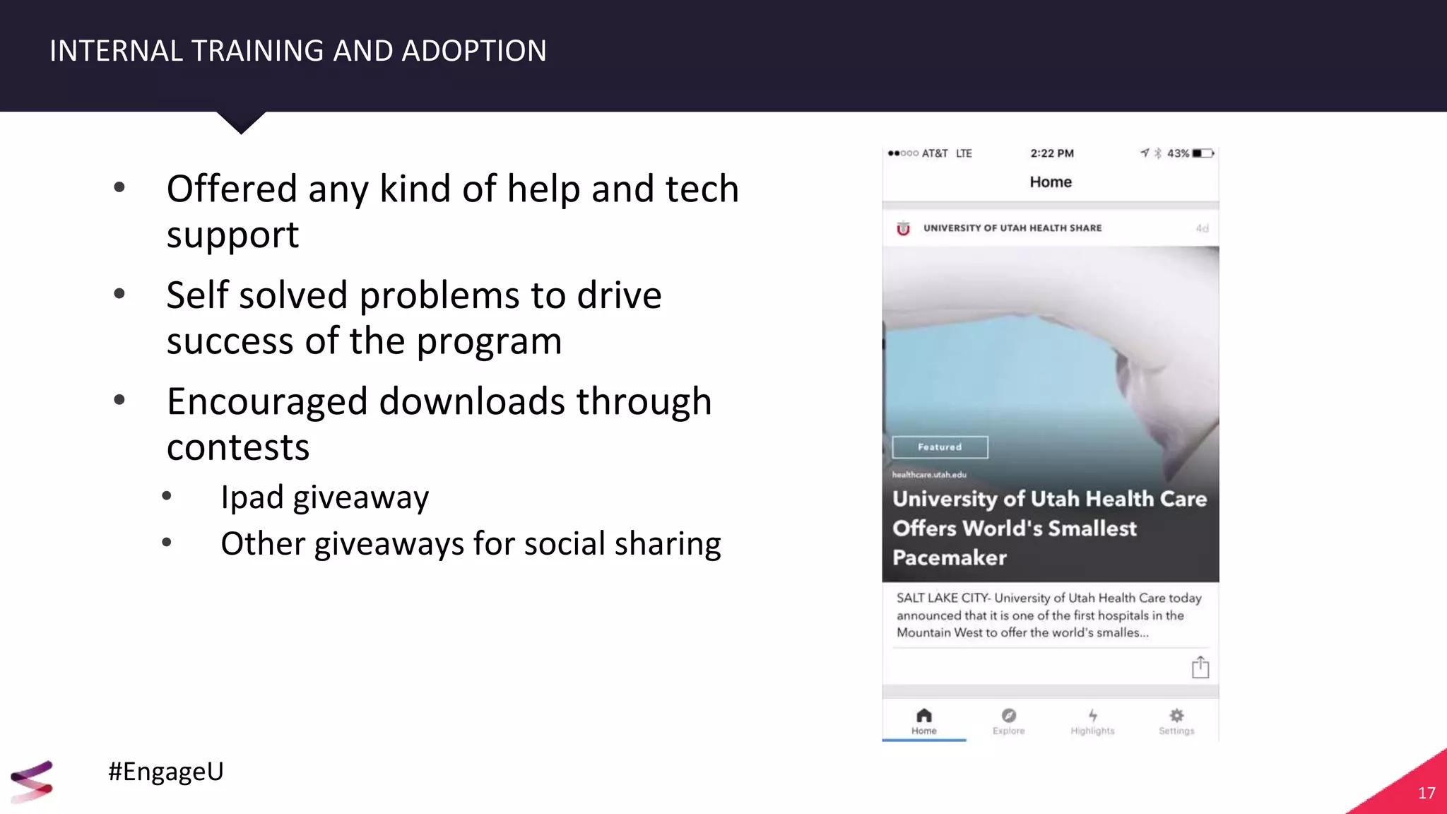 17
INTERNAL TRAINING AND ADOPTION
• Offered any kind of help and tech
support
• Self solved problems to drive
success of the program
• Encouraged downloads through
contests
• Ipad giveaway
• Other giveaways for social sharing
#EngageU
 