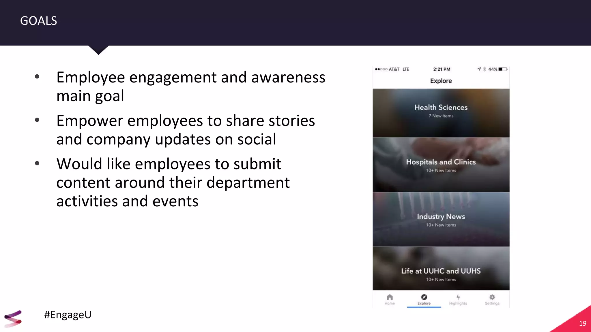 19
GOALS
• Employee engagement and awareness
main goal
• Empower employees to share stories
and company updates on social
• Would like employees to submit
content around their department
activities and events
#EngageU
 