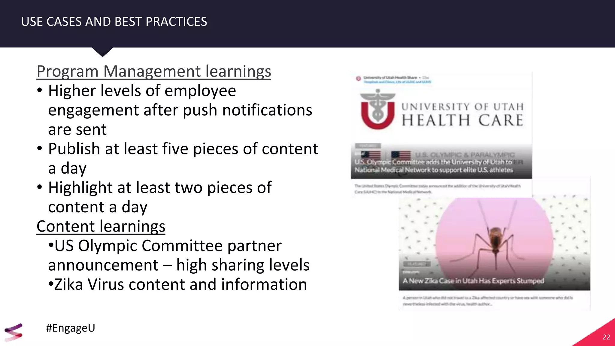 22
USE CASES AND BEST PRACTICES
Program Management learnings
• Higher levels of employee
engagement after push notifications
are sent
• Publish at least five pieces of content
a day
• Highlight at least two pieces of
content a day
Content learnings
•US Olympic Committee partner
announcement – high sharing levels
•Zika Virus content and information
#EngageU
 