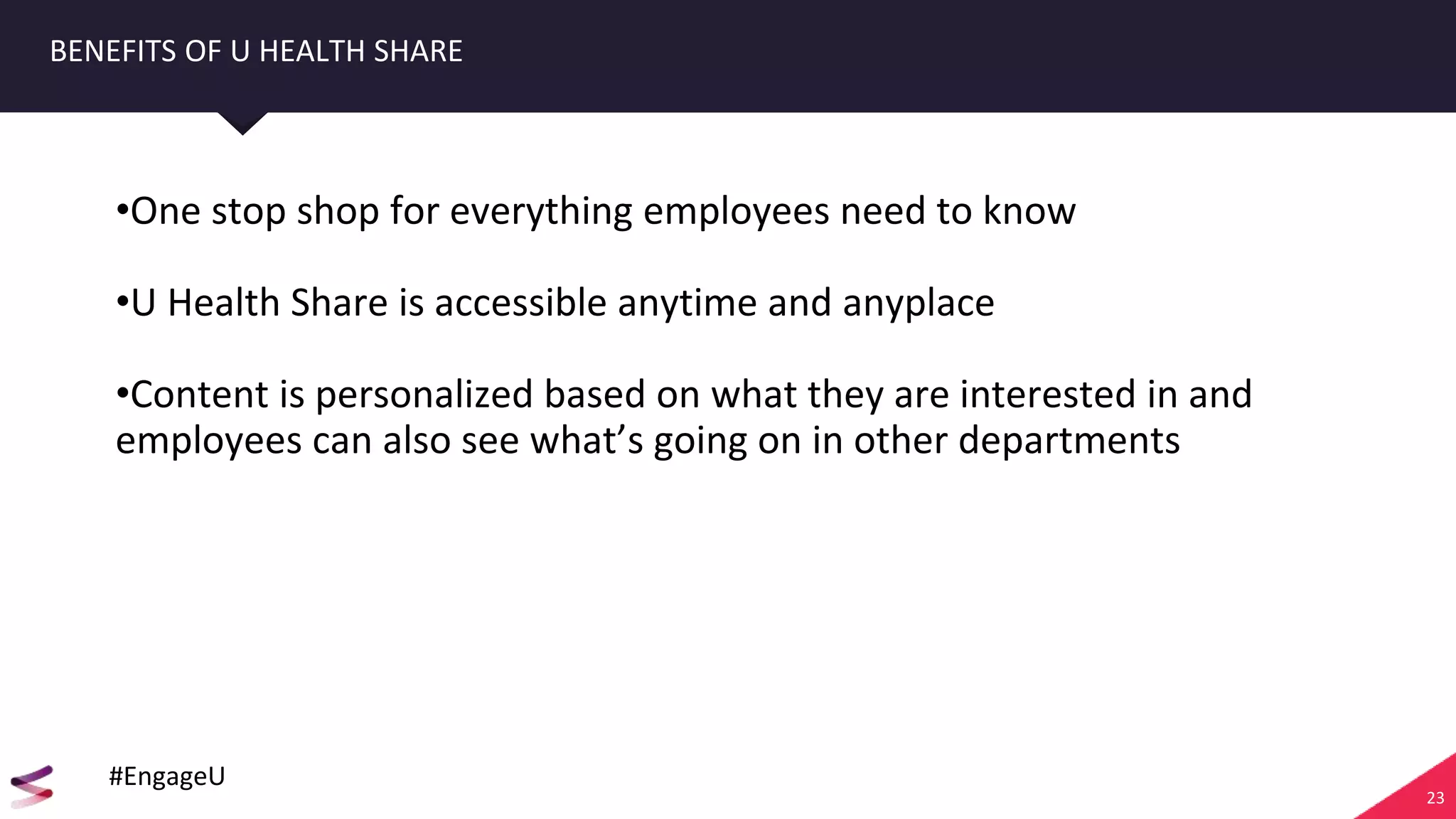 23
BENEFITS OF U HEALTH SHARE
•One stop shop for everything employees need to know
•U Health Share is accessible anytime and anyplace
•Content is personalized based on what they are interested in and
employees can also see what’s going on in other departments
#EngageU
 