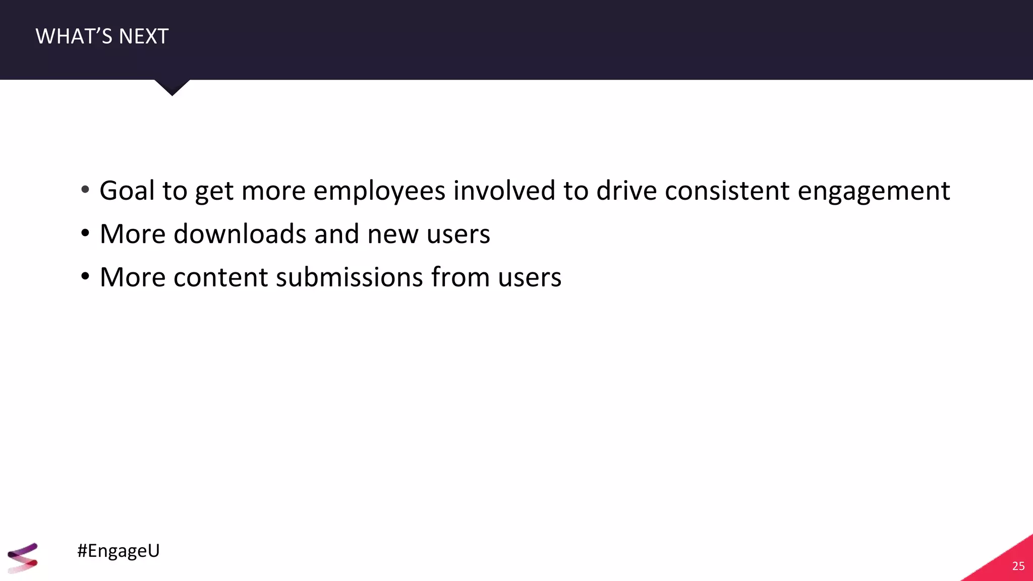 25
WHAT’S NEXT
• Goal to get more employees involved to drive consistent engagement
• More downloads and new users
• More content submissions from users
#EngageU
 
