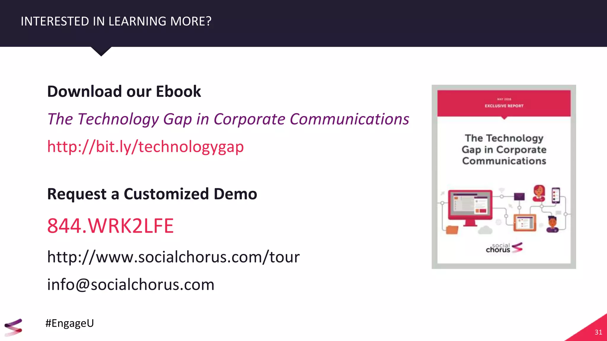 31
INTERESTED IN LEARNING MORE?
Download our Ebook
The Technology Gap in Corporate Communications
http://bit.ly/technologygap
Request a Customized Demo
844.WRK2LFE
http://www.socialchorus.com/tour
info@socialchorus.com
#EngageU
 