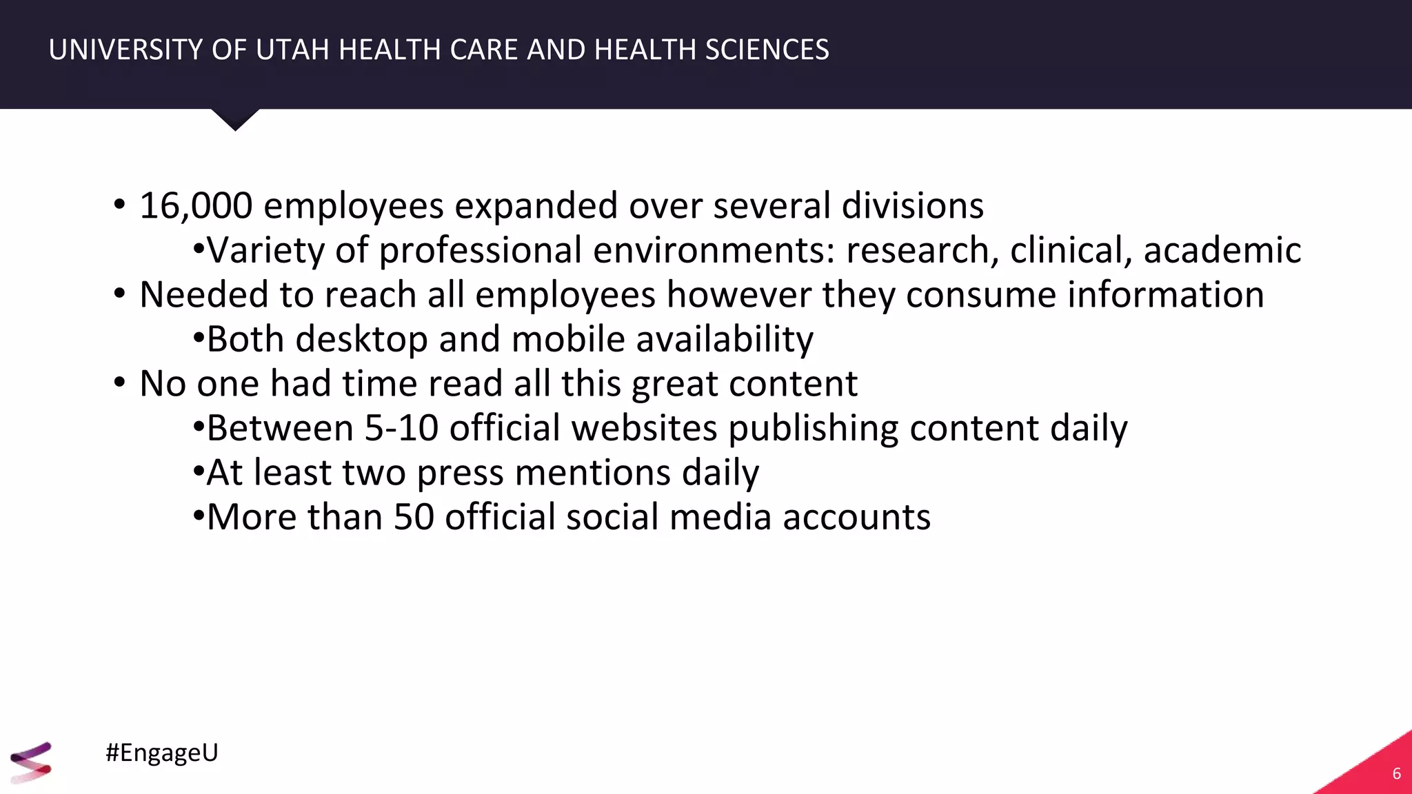 6
UNIVERSITY OF UTAH HEALTH CARE AND HEALTH SCIENCES
• 16,000 employees expanded over several divisions
•Variety of professional environments: research, clinical, academic
• Needed to reach all employees however they consume information
•Both desktop and mobile availability
• No one had time read all this great content
•Between 5-10 official websites publishing content daily
•At least two press mentions daily
•More than 50 official social media accounts
#EngageU
 