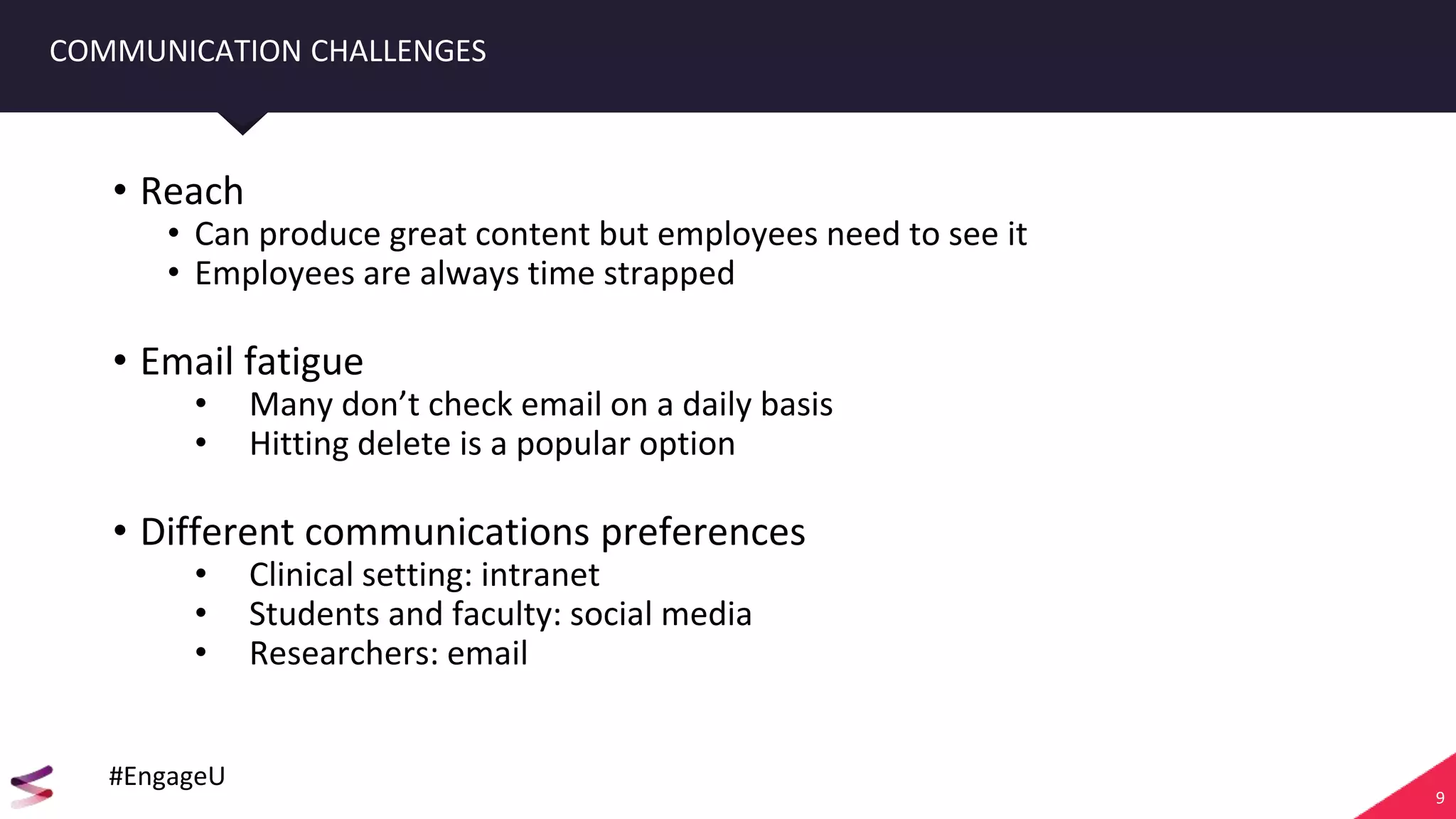 9
COMMUNICATION CHALLENGES
• Reach
• Can produce great content but employees need to see it
• Employees are always time strapped
• Email fatigue
• Many don’t check email on a daily basis
• Hitting delete is a popular option
• Different communications preferences
• Clinical setting: intranet
• Students and faculty: social media
• Researchers: email
#EngageU
 