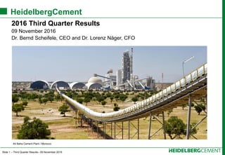 Slide 1 – Third Quarter Results– 09 November 2016
HeidelbergCement
2016 Third Quarter Results
09 November 2016
Dr. Bernd Scheifele, CEO and Dr. Lorenz Näger, CFO
Ait Baha Cement Plant / Morocco
 